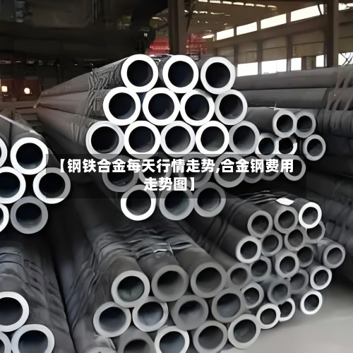 【钢铁合金每天行情走势,合金钢费用走势图】