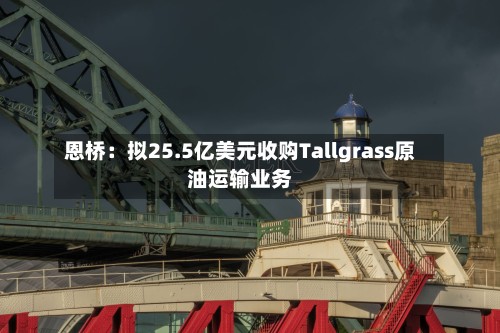 恩桥:拟25.5亿美元收购Tallgrass原油运输业务