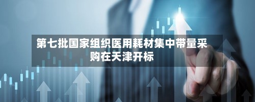 第七批国家组织医用耗材集中带量采购在天津开标
