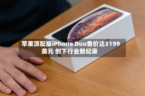 苹果顶配版iPhone Duo售价达3199美元 创下行业新纪录