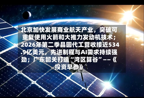北京加快发展商业航天产业，突破可重复使用火箭和大推力发动机技术；2026年第二季晶圆代工营收接近534.9亿美元，先进制程与AI需求持续强劲；广东韶关打造“湾区算谷	”——《投资早参》-第2张图片