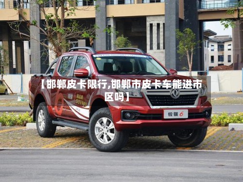 【邯郸皮卡限行,邯郸市皮卡车能进市区吗】-第3张图片