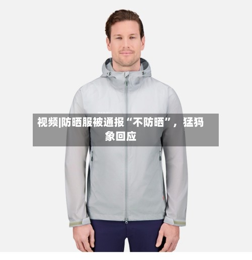视频|防晒服被通报“不防晒”，猛犸象回应