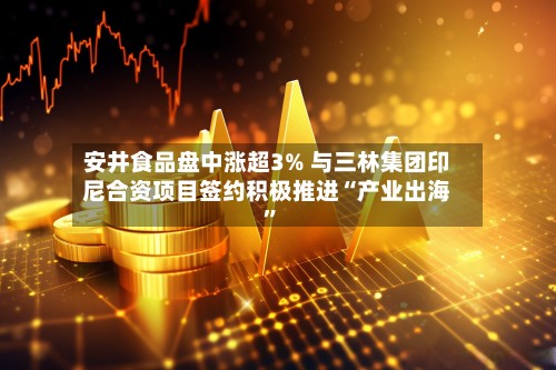 安井食品盘中涨超3% 与三林集团印尼合资项目签约积极推进“产业出海	”-第1张图片