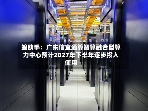 蜂助手：广东信宜通算智算融合型算力中心预计2027年下半年逐步投入使用-第2张图片