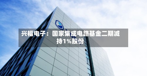 兴福电子：国家集成电路基金二期减持1%股份-第3张图片