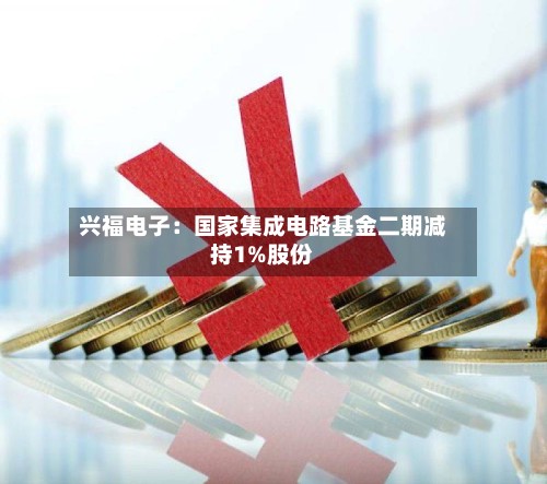 兴福电子:国家集成电路基金二期减持1%股份