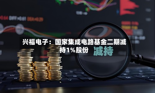 兴福电子：国家集成电路基金二期减持1%股份-第2张图片