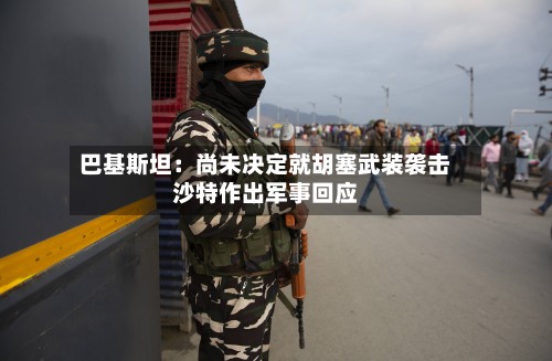 巴基斯坦：尚未决定就胡塞武装袭击沙特作出军事回应-第3张图片