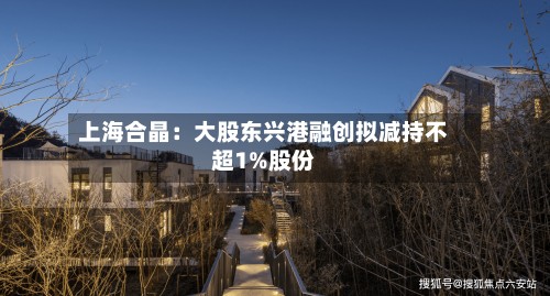 上海合晶：大股东兴港融创拟减持不超1%股份
