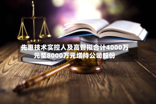 先惠技术实控人及高管拟合计4000万元至8000万元增持公司股份-第2张图片
