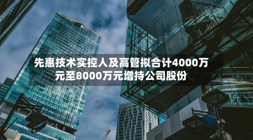 先惠技术实控人及高管拟合计4000万元至8000万元增持公司股份