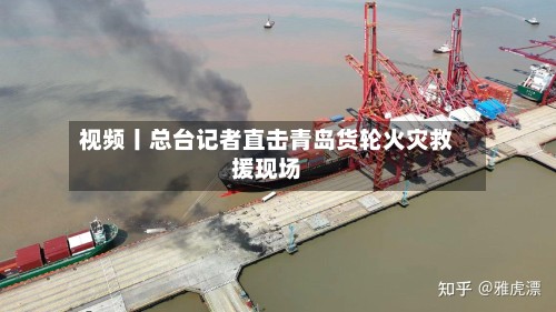 视频丨总台记者直击青岛货轮火灾救援现场-第3张图片