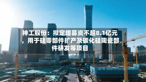 神工股份：拟定增募资不超8.1亿元，用于硅零部件扩产及碳化硅陶瓷部件研发等项目
