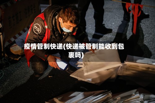 疫情管制快递(快递被管制能收到包裹吗)