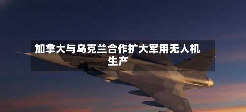 加拿大与乌克兰合作扩大军用无人机生产