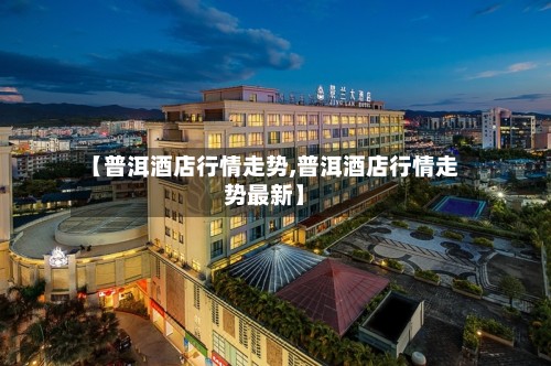 【普洱酒店行情走势,普洱酒店行情走势最新】-第3张图片