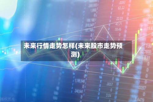 未来行情走势怎样(未来股市走势预测)-第2张图片