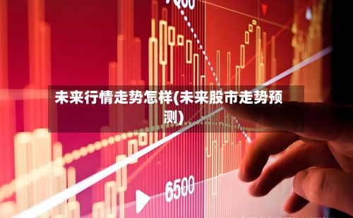 未来行情走势怎样(未来股市走势预测)