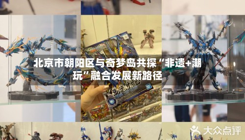 北京市朝阳区与奇梦岛共探“非遗+潮玩”融合发展新路径
