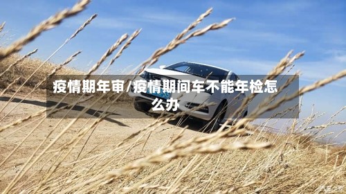 疫情期年审/疫情期间车不能年检怎么办