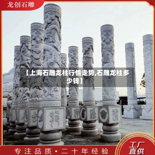【上海石雕龙柱行情走势,石雕龙柱多少钱】-第3张图片