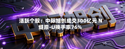 活跃个股：中际旭创成交300亿元 N燧原-U换手率76%-第3张图片