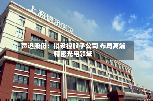 声迅股份:拟设控股子公司 布局高端精密光电领域