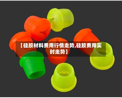 【硅胶材料费用行情走势,硅胶费用实时走势】-第2张图片