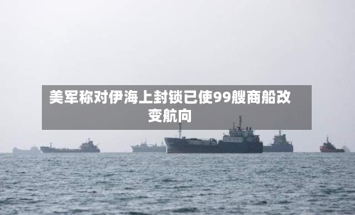 美军称对伊海上封锁已使99艘商船改变航向-第1张图片
