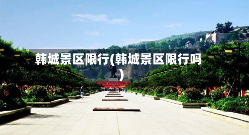 韩城景区限行(韩城景区限行吗)-第2张图片