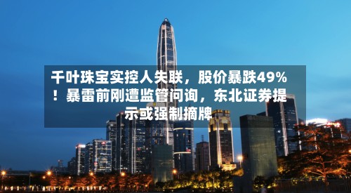 千叶珠宝实控人失联,股价暴跌49%!暴雷前刚遭监管问询,东北证券提示或强制摘牌