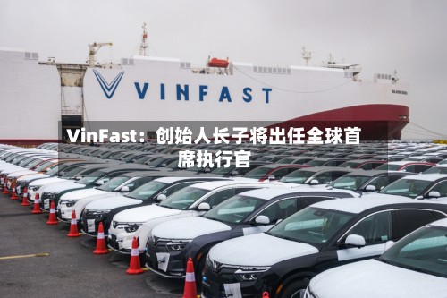 VinFast:创始人长子将出任全球首席执行官