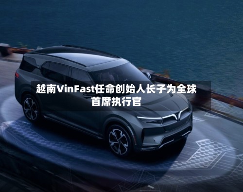 越南VinFast任命创始人长子为全球首席执行官