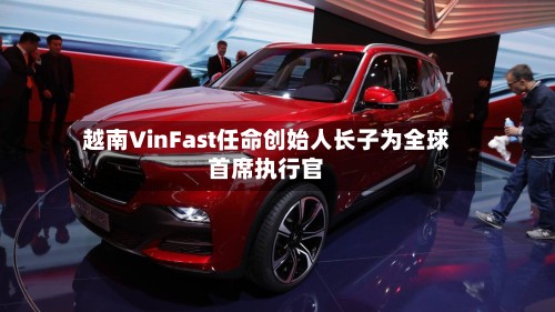 越南VinFast任命创始人长子为全球首席执行官-第2张图片