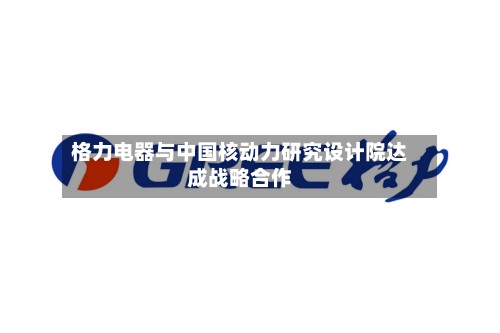 格力电器与中国核动力研究设计院达成战略合作
