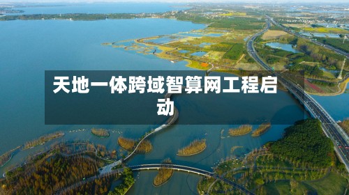 天地一体跨域智算网工程启动-第2张图片