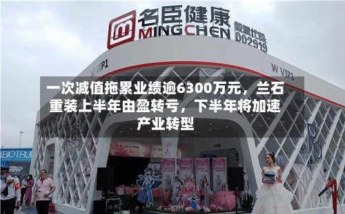 一次减值拖累业绩逾6300万元,兰石重装上半年由盈转亏,下半年将加速产业转型