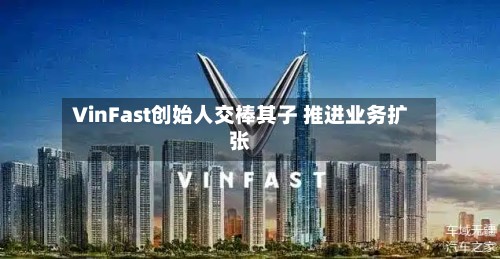 VinFast创始人交棒其子 推进业务扩张-第2张图片