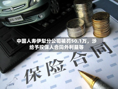 中国人寿伊犁分公司被罚50.1万	，涉给予投保人合同外利益等-第3张图片