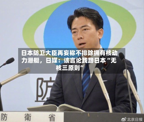 日本防卫大臣再妄称不排除拥有核动力潜艇，日媒：该言论践踏日本“无核三原则”