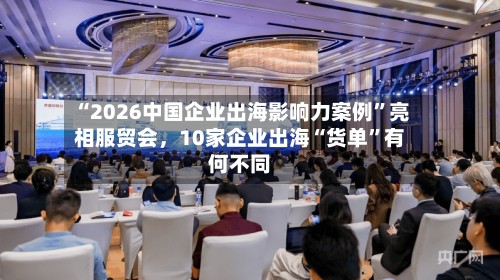 “2026中国企业出海影响力案例”亮相服贸会，10家企业出海“货单”有何不同-第2张图片