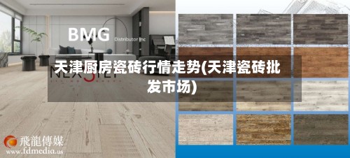 天津厨房瓷砖行情走势(天津瓷砖批发市场)