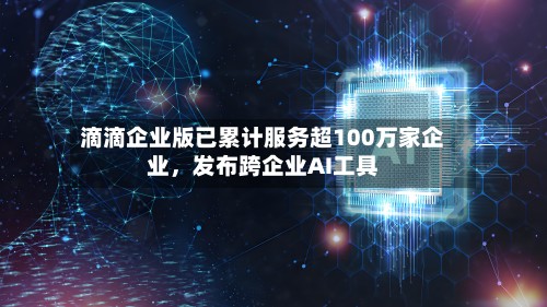 滴滴企业版已累计服务超100万家企业，发布跨企业AI工具