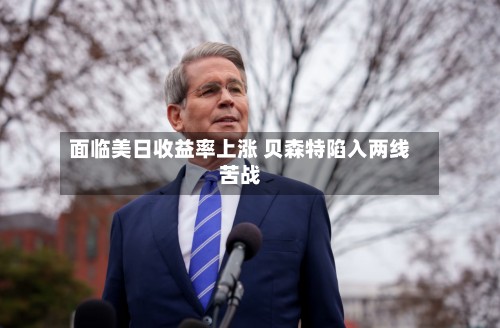 面临美日收益率上涨 贝森特陷入两线苦战-第3张图片