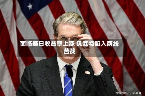 面临美日收益率上涨 贝森特陷入两线苦战