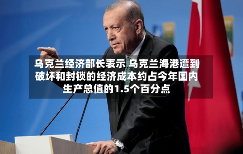 乌克兰经济部长表示 乌克兰海港遭到破坏和封锁的经济成本约占今年国内生产总值的1.5个百分点