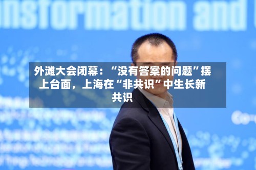 外滩大会闭幕：“没有答案的问题”摆上台面	，上海在“非共识”中生长新共识-第2张图片