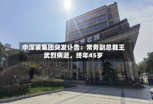 中深装集团突发讣告：常务副总裁王武烈病逝，终年45岁