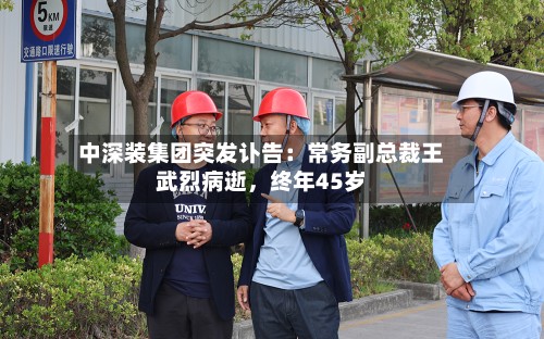 中深装集团突发讣告：常务副总裁王武烈病逝	，终年45岁-第2张图片